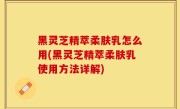 黑灵芝精萃柔肤乳怎么用(黑灵芝精萃柔肤乳使用方法详解)