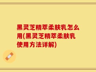 黑灵芝精萃柔肤乳怎么用(黑灵芝精萃柔肤乳使用方法详解)