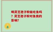 喝灵芝孢子粉能吃鱼吗？灵芝孢子粉对鱼类的影响？