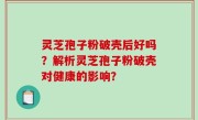 灵芝孢子粉破壳后好吗？解析灵芝孢子粉破壳对健康的影响？