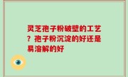 灵芝孢子粉破壁的工艺？孢子粉沉淀的好还是易溶解的好