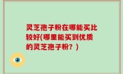 灵芝孢子粉在哪能买比较好(哪里能买到优质的灵芝孢子粉？)