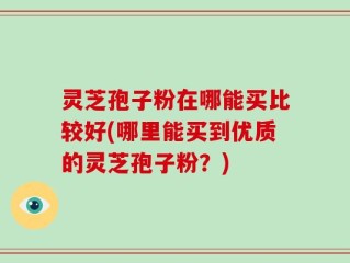 灵芝孢子粉在哪能买比较好(哪里能买到优质的灵芝孢子粉？)