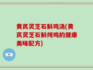 黄芪灵芝石斛鸡汤(黄芪灵芝石斛炖鸡的健康美味配方)