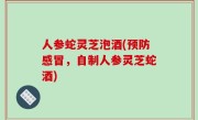 人参蛇灵芝泡酒(预防感冒，自制人参灵芝蛇酒)