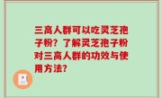 三高人群可以吃灵芝孢子粉？了解灵芝孢子粉对三高人群的功效与使用方法？