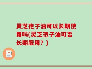 灵芝孢子油可以长期使用吗(灵芝孢子油可否长期服用？)