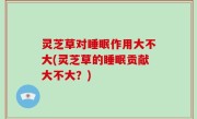 灵芝草对睡眠作用大不大(灵芝草的睡眠贡献大不大？)