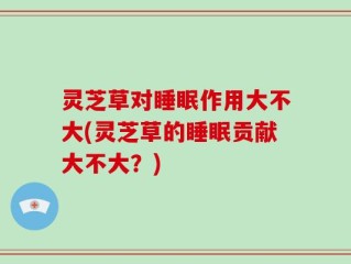 灵芝草对睡眠作用大不大(灵芝草的睡眠贡献大不大？)