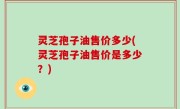 灵芝孢子油售价多少(灵芝孢子油售价是多少？)