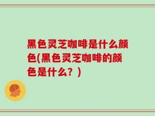 黑色灵芝咖啡是什么颜色(黑色灵芝咖啡的颜色是什么？)