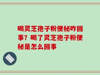 喝灵芝孢子粉便秘咋回事？喝了灵芝孢子粉便秘是怎么回事