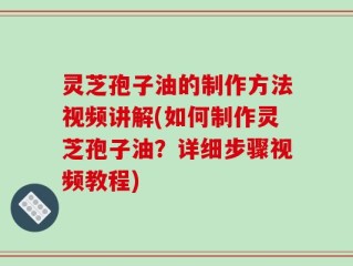 灵芝孢子油的制作方法视频讲解(如何制作灵芝孢子油？详细步骤视频教程)