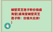 破壁灵芝孢子粉价格盛海堂(盛海堂破壁灵芝孢子粉：价格大比拼！)