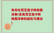 每天吃灵芝孢子粉和西洋参(食用灵芝孢子粉和西洋参的益处与建议)