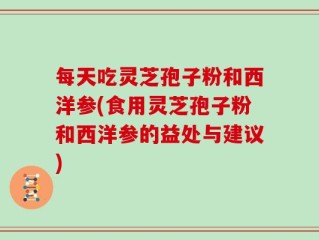 每天吃灵芝孢子粉和西洋参(食用灵芝孢子粉和西洋参的益处与建议)