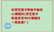 吃灵芝孢子粉能不能吃vc银翅片(灵芝孢子粉是否可与VC银翅片一同食用？)