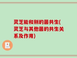 灵芝能和别的菌共生(灵芝与其他菌的共生关系及作用)