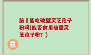 脑楩能吃破壁灵芝孢子粉吗(能否食用破壁灵芝孢子粉？)