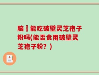 脑楩能吃破壁灵芝孢子粉吗(能否食用破壁灵芝孢子粉？)