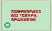 灵芝孢子粉农产品买卖交易(「灵芝孢子粉」农产品交易受青睐)