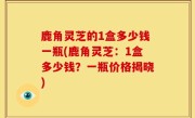鹿角灵芝的1盒多少钱一瓶(鹿角灵芝：1盒多少钱？一瓶价格揭晓)