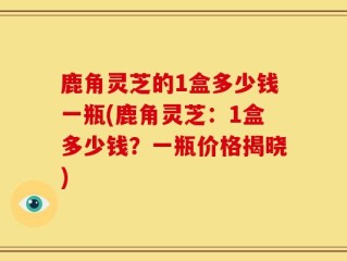 鹿角灵芝的1盒多少钱一瓶(鹿角灵芝：1盒多少钱？一瓶价格揭晓)