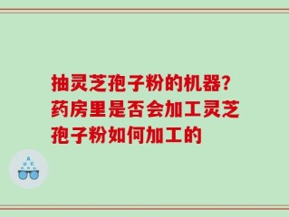 抽灵芝孢子粉的机器？药房里是否会加工灵芝孢子粉如何加工的