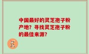 中国最好的灵芝孢子粉产地？寻找灵芝孢子粉的最佳来源？