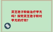 灵芝孢子粉能治疗甲亢吗？探究灵芝孢子粉对甲亢的疗效？