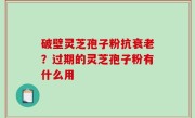 破壁灵芝孢子粉抗衰老？过期的灵芝孢子粉有什么用