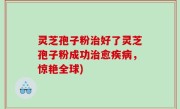灵芝孢子粉治好了灵芝孢子粉成功治愈疾病，惊艳全球)
