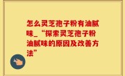 怎么灵芝孢子粉有油腻味_“探索灵芝孢子粉油腻味的原因及改善方法”