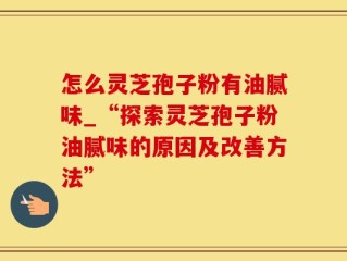 怎么灵芝孢子粉有油腻味_“探索灵芝孢子粉油腻味的原因及改善方法”