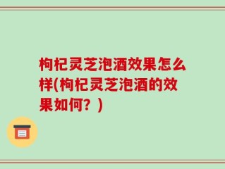 枸杞灵芝泡酒效果怎么样(枸杞灵芝泡酒的效果如何？)