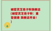 破壁灵芝孢子粉旗舰店(破壁灵芝孢子粉：重塑健康 旗舰店开业！)