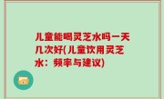 儿童能喝灵芝水吗一天几次好(儿童饮用灵芝水：频率与建议)