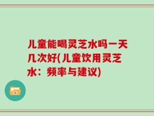 儿童能喝灵芝水吗一天几次好(儿童饮用灵芝水：频率与建议)