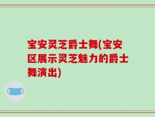 宝安灵芝爵士舞(宝安区展示灵芝魅力的爵士舞演出)