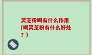 灵芝粉喝有什么作用 (喝灵芝粉有什么好处？)