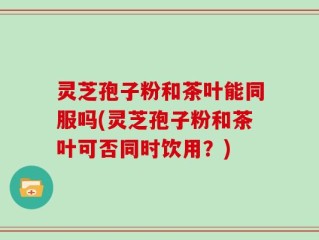 灵芝孢子粉和茶叶能同服吗(灵芝孢子粉和茶叶可否同时饮用？)