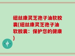 纽丝康灵芝孢子油软胶囊(纽丝康灵芝孢子油软胶囊：保护您的健康)