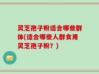 灵芝孢子粉适合哪些群体(适合哪些人群食用灵芝孢子粉？)