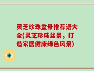 灵芝珍珠盆景推荐语大全(灵芝珍珠盆景，打造家居健康绿色风景)