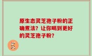 原生态灵芝孢子粉的正确煮法？让你喝到更好的灵芝孢子粉？