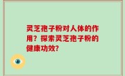 灵芝孢子粉对人体的作用？探索灵芝孢子粉的健康功效？