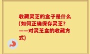 收藏灵芝的盒子是什么(如何正确保存灵芝？——对灵芝盒的收藏方式)
