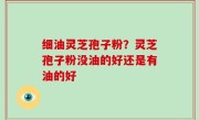 细油灵芝孢子粉？灵芝孢子粉没油的好还是有油的好