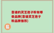 靠谱的灵芝孢子粉有哪些品牌(靠谱灵芝孢子粉品牌推荐)