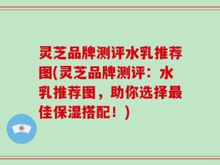 灵芝品牌测评水乳推荐图(灵芝品牌测评：水乳推荐图，助你选择最佳保湿搭配！)